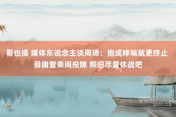 哥也操 媒体东说念主谈周琦：拖成哮喘就更终止 毋庸管乘间投隙 照旧尽量休战吧