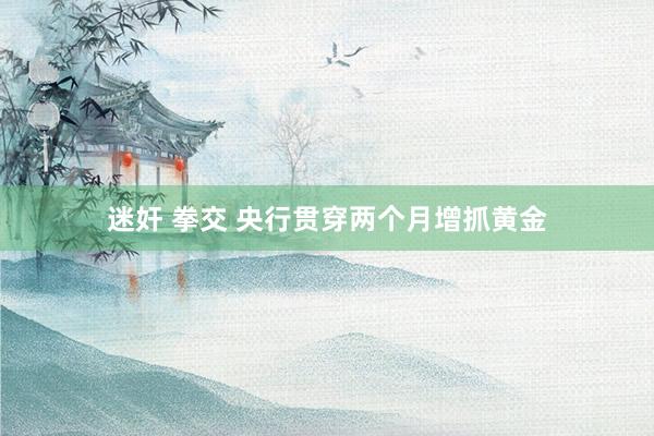 迷奸 拳交 央行贯穿两个月增抓黄金