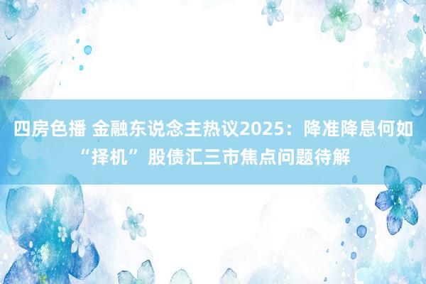四房色播 金融东说念主热议2025：降准降息何如“择机” 股债汇三市焦点问题待解