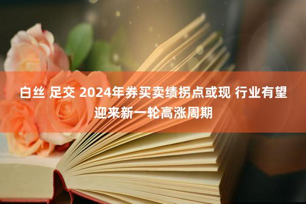 白丝 足交 2024年券买卖绩拐点或现 行业有望迎来新一轮高涨周期