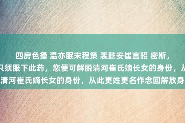 四房色播 温亦眠宋程策 裴懿安崔言昭 密斯，这是巫医给的金蚕蛊，只须服下此药，您便可解脱清河崔氏嫡长女的身份，从此更姓更名作念回解放身