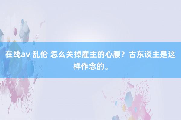 在线av 乱伦 怎么关掉雇主的心腹？古东谈主是这样作念的。