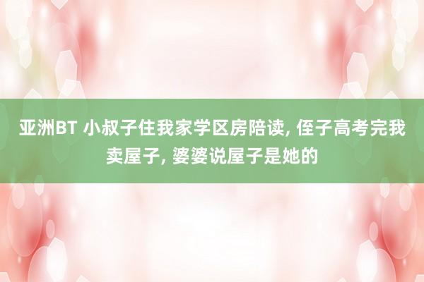 亚洲BT 小叔子住我家学区房陪读， 侄子高考完我卖屋子， 婆婆说屋子是她的