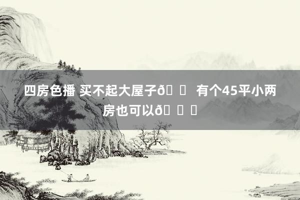 四房色播 买不起大屋子🏠有个45平小两房也可以😍