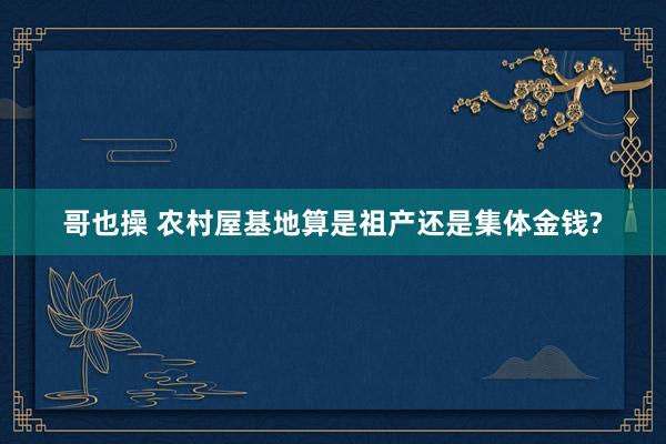 哥也操 农村屋基地算是祖产还是集体金钱?