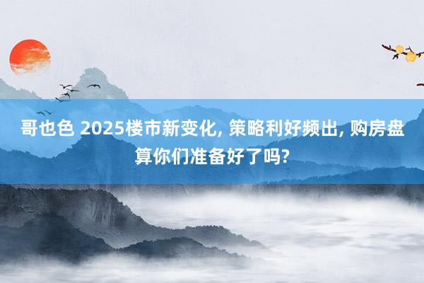 哥也色 2025楼市新变化， 策略利好频出， 购房盘算你们准备好了吗?