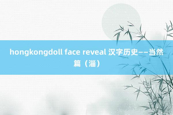 hongkongdoll face reveal 汉字历史——当然篇（淄）