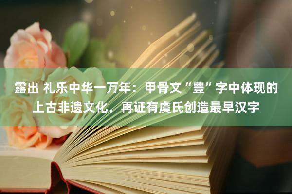 露出 礼乐中华一万年：甲骨文“豊”字中体现的上古非遗文化，再证有虞氏创造最早汉字