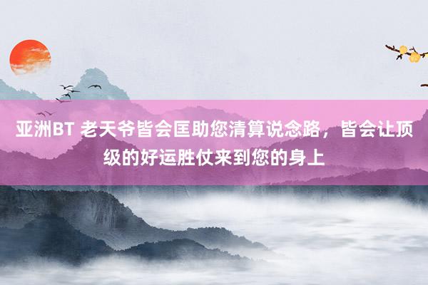 亚洲BT 老天爷皆会匡助您清算说念路，皆会让顶级的好运胜仗来到您的身上