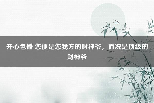 开心色播 您便是您我方的财神爷，而况是顶级的财神爷