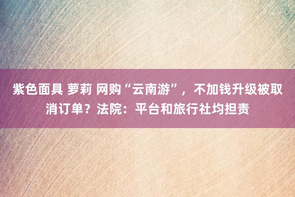 紫色面具 萝莉 网购“云南游”，不加钱升级被取消订单？法院：平台和旅行社均担责