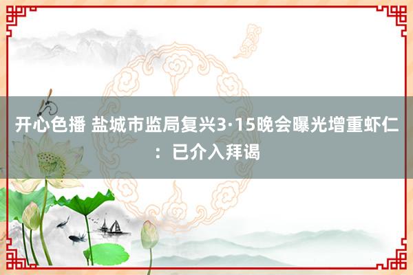 开心色播 盐城市监局复兴3·15晚会曝光增重虾仁：已介入拜谒