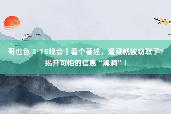 哥也色 3·15晚会丨看个著述，遁藏就被窃取了？揭开可怕的信息“黑洞”！