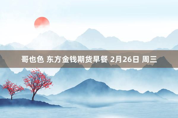 哥也色 东方金钱期货早餐 2月26日 周三