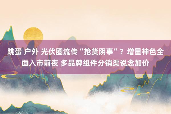 跳蛋 户外 光伏圈流传“抢货阴事”？增量神色全面入市前夜 多品牌组件分销渠说念加价