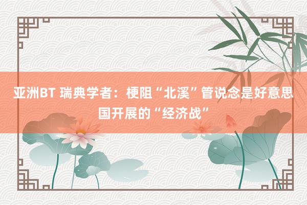 亚洲BT 瑞典学者：梗阻“北溪”管说念是好意思国开展的“经济战”