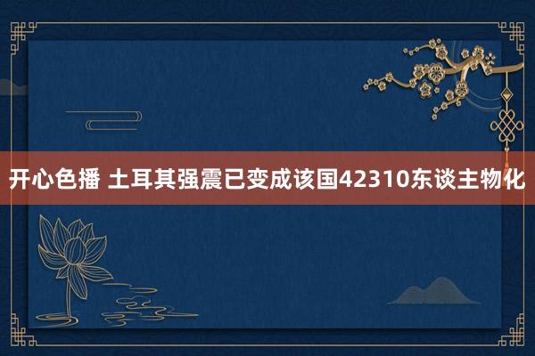 开心色播 土耳其强震已变成该国42310东谈主物化