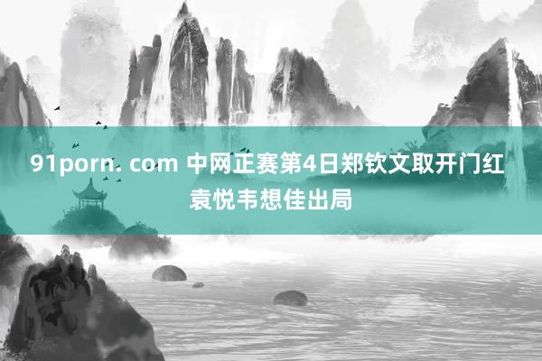 91porn. com 中网正赛第4日郑钦文取开门红 袁悦韦想佳出局