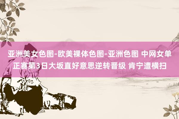 亚洲美女色图-欧美裸体色图-亚洲色图 中网女单正赛第3日大坂直好意思逆转晋级 肯宁遭横扫