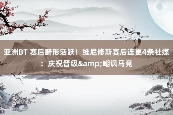 亚洲BT 赛后畸形活跃！维尼修斯赛后连更4条社媒：庆祝晋级&嘲讽马竞