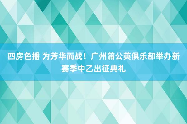 四房色播 为芳华而战！广州蒲公英俱乐部举办新赛季中乙出征典礼