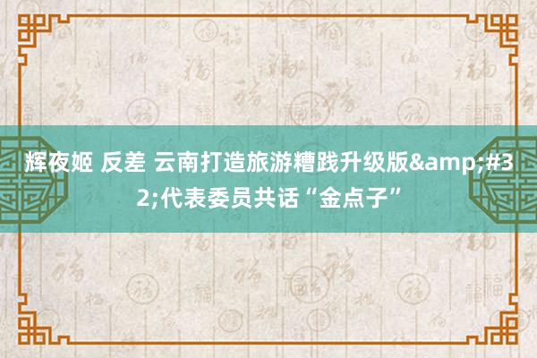 辉夜姬 反差 云南打造旅游糟践升级版&#32;代表委员共话“金点子”