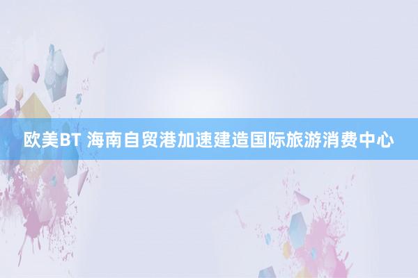 欧美BT 海南自贸港加速建造国际旅游消费中心