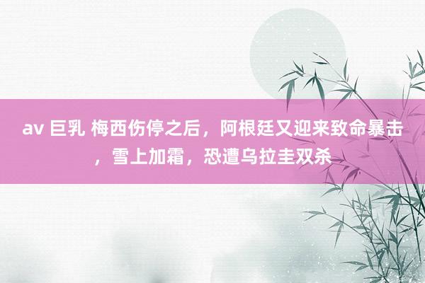 av 巨乳 梅西伤停之后，阿根廷又迎来致命暴击，雪上加霜，恐遭乌拉圭双杀