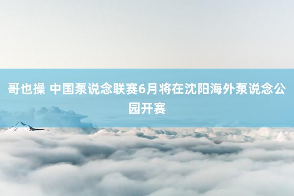 哥也操 中国泵说念联赛6月将在沈阳海外泵说念公园开赛