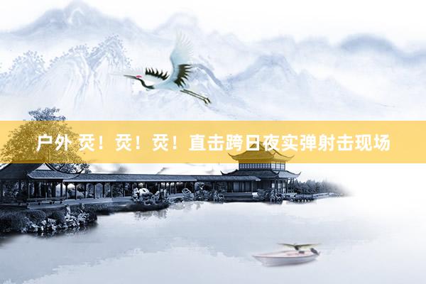 户外 烎！烎！烎！直击跨日夜实弹射击现场