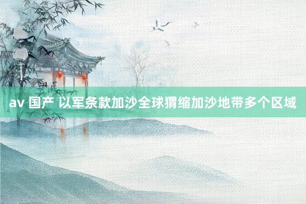 av 国产 以军条款加沙全球猬缩加沙地带多个区域