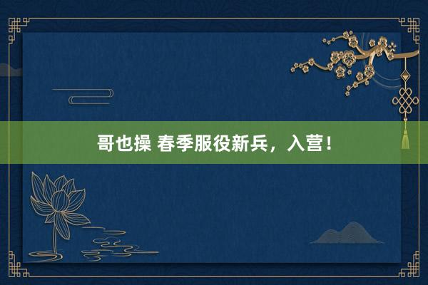 哥也操 春季服役新兵，入营！