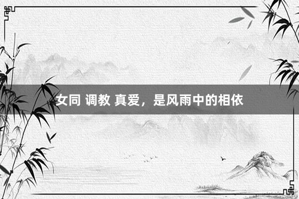女同 调教 真爱，是风雨中的相依