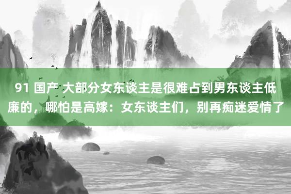 91 国产 大部分女东谈主是很难占到男东谈主低廉的，哪怕是高嫁：女东谈主们，别再痴迷爱情了