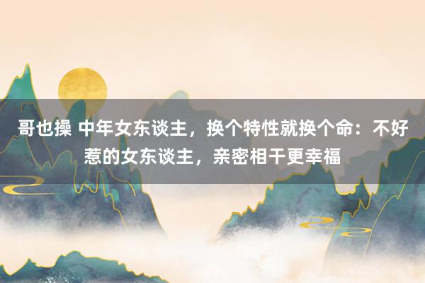 哥也操 中年女东谈主，换个特性就换个命：不好惹的女东谈主，亲密相干更幸福
