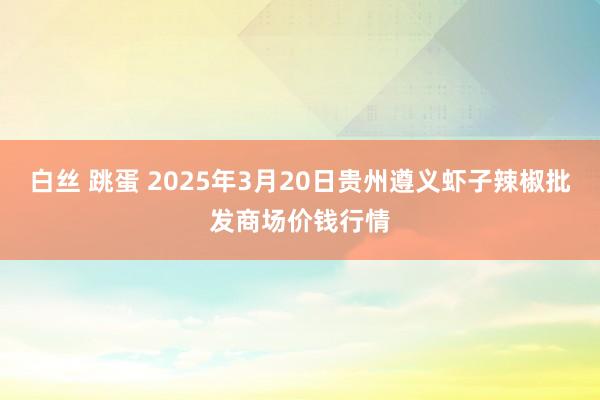 白丝 跳蛋 2025年3月20日贵州遵义虾子辣椒批发商场价钱行情