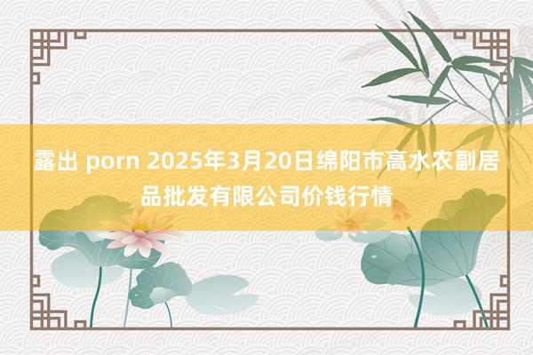 露出 porn 2025年3月20日绵阳市高水农副居品批发有限公司价钱行情