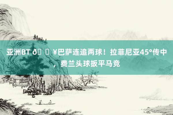 亚洲BT 🔥巴萨连追两球！拉菲尼亚45°传中，费兰头球扳平马竞