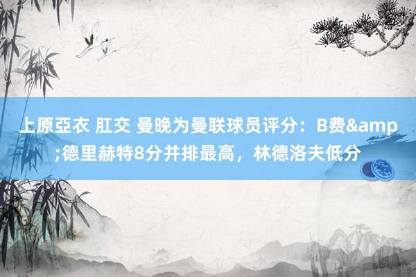 上原亞衣 肛交 曼晚为曼联球员评分：B费&德里赫特8分并排最高，林德洛夫低分