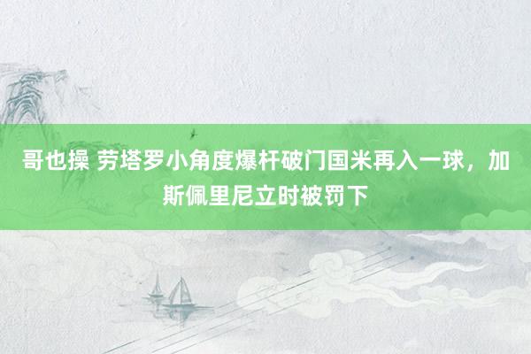 哥也操 劳塔罗小角度爆杆破门国米再入一球，加斯佩里尼立时被罚下