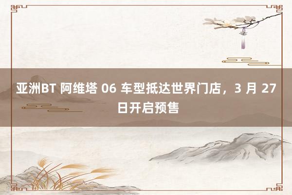 亚洲BT 阿维塔 06 车型抵达世界门店，3 月 27 日开启预售