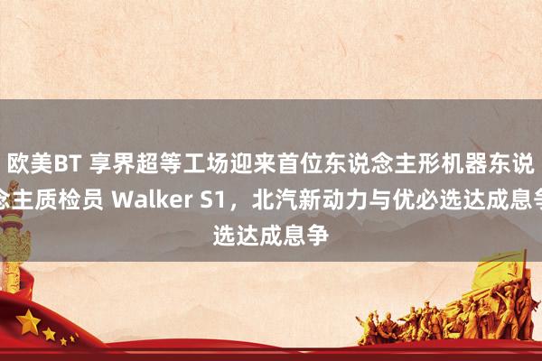 欧美BT 享界超等工场迎来首位东说念主形机器东说念主质检员 Walker S1，北汽新动力与优必选达成息争