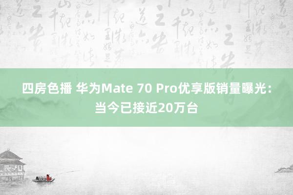 四房色播 华为Mate 70 Pro优享版销量曝光：当今已接近20万台