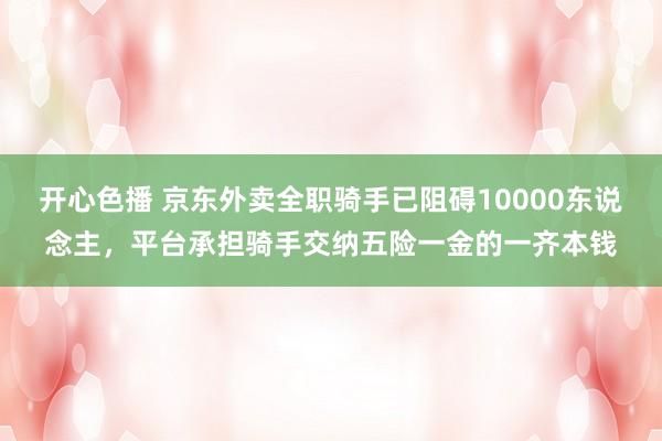 开心色播 京东外卖全职骑手已阻碍10000东说念主，平台承担骑手交纳五险一金的一齐本钱