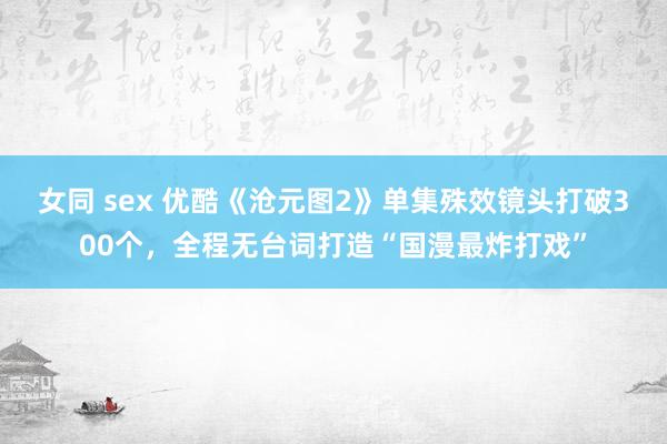 女同 sex 优酷《沧元图2》单集殊效镜头打破300个，全程无台词打造“国漫最炸打戏”