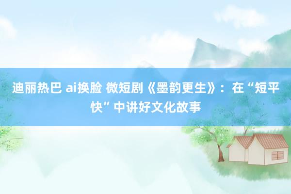 迪丽热巴 ai换脸 微短剧《墨韵更生》：在“短平快”中讲好文化故事