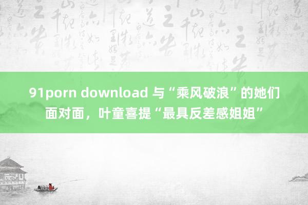91porn download 与“乘风破浪”的她们面对面，叶童喜提“最具反差感姐姐”
