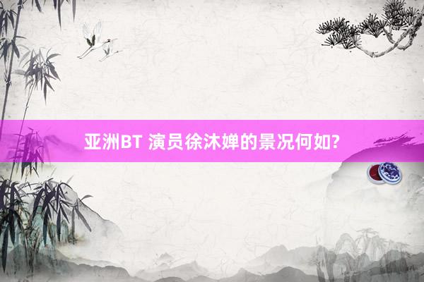 亚洲BT 演员徐沐婵的景况何如?