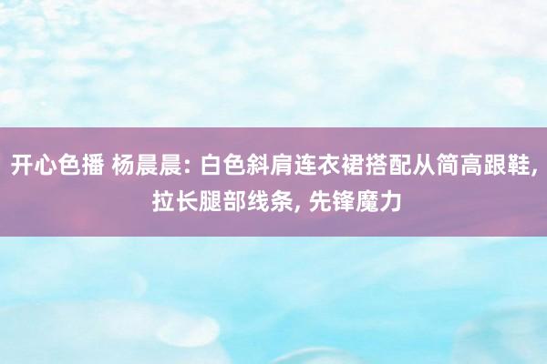 开心色播 杨晨晨: 白色斜肩连衣裙搭配从简高跟鞋， 拉长腿部线条， 先锋魔力