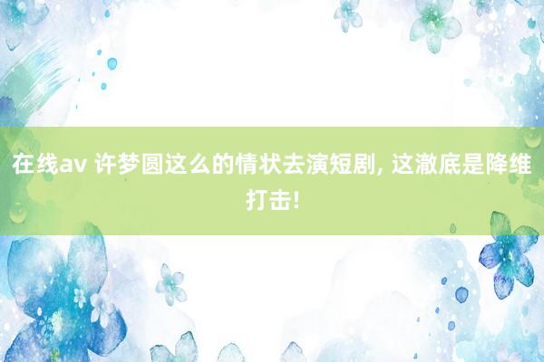 在线av 许梦圆这么的情状去演短剧， 这澈底是降维打击!